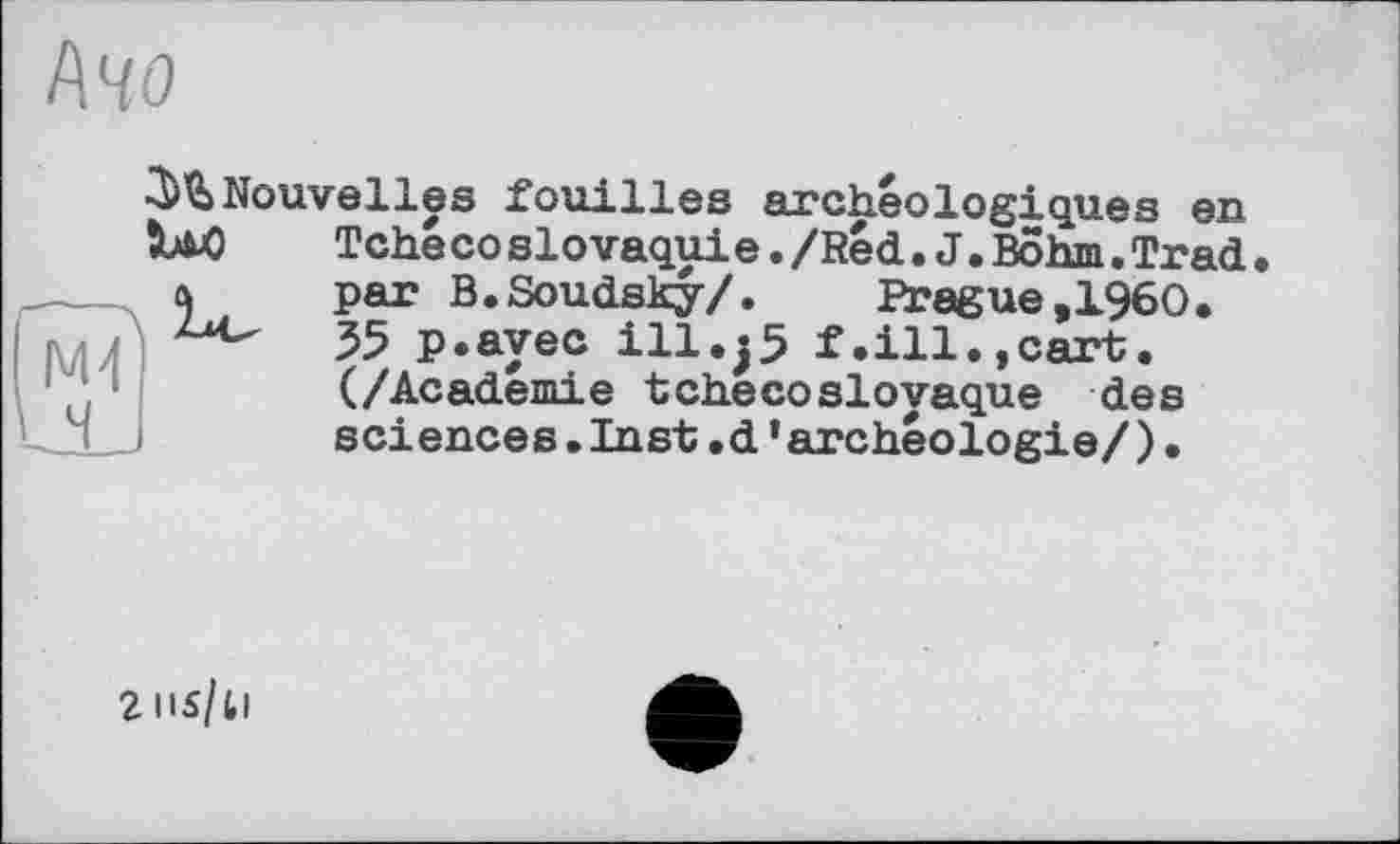 ﻿І\ЧО
Nouvelles fouilles archéologiques en
LaO	Tchécoslovaquie./Red.J.Bohm.Trad.
par B.Soudsky/.	Prague,I960.
55 p.ayec ill.jS f.ill.,cart. (/Academie tchécoslovaque des sciences.Inst.d’archéologie/)•
г ns/ti